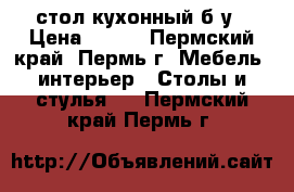 стол кухонный б у › Цена ­ 100 - Пермский край, Пермь г. Мебель, интерьер » Столы и стулья   . Пермский край,Пермь г.